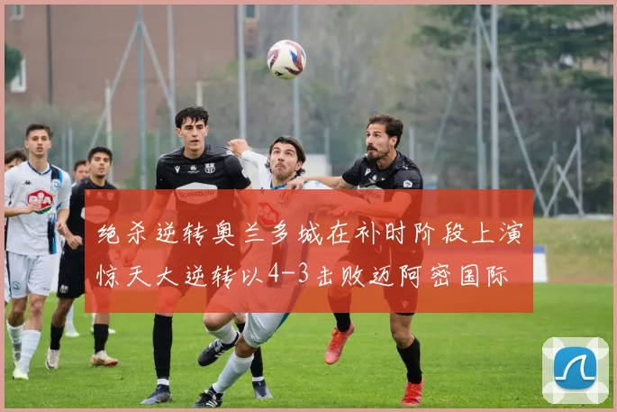 绝杀逆转奥兰多城在补时阶段上演惊天大逆转以4-3击败迈阿密国际