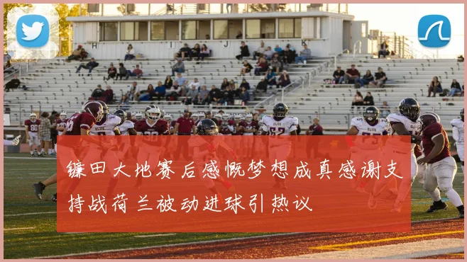 镰田大地赛后感慨梦想成真感谢支持战荷兰被动进球引热议