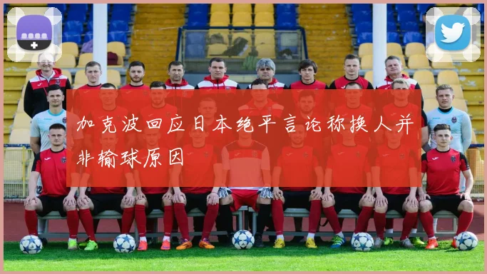 加克波回应日本绝平言论称换人并非输球原因