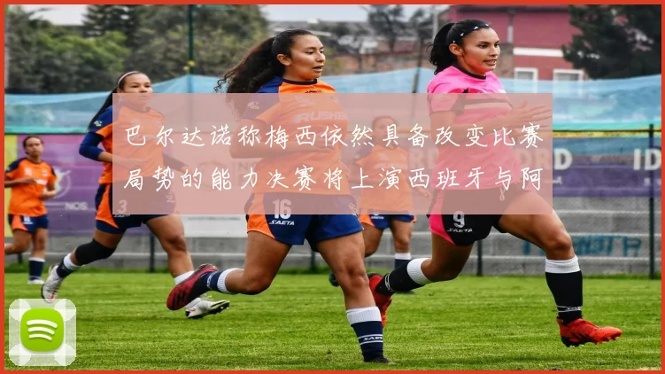 巴尔达诺称梅西依然具备改变比赛局势的能力决赛将上演西班牙与阿根廷对决