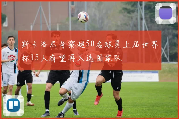 斯卡洛尼考察超50名球员上届世界杯15人有望再入选国家队