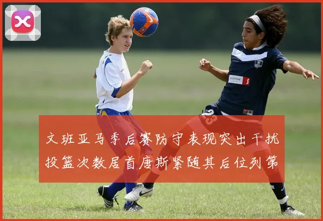 文班亚马季后赛防守表现突出干扰投篮次数居首唐斯紧随其后位列第五