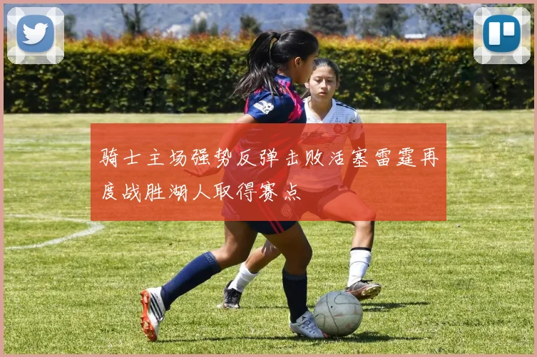 骑士主场强势反弹击败活塞雷霆再度战胜湖人取得赛点
