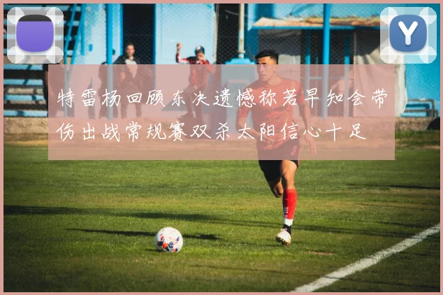 特雷杨回顾东决遗憾称若早知会带伤出战常规赛双杀太阳信心十足