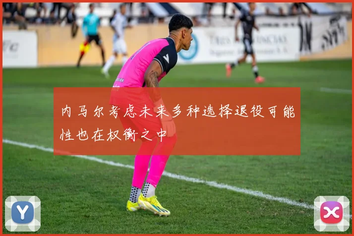 内马尔考虑未来多种选择退役可能性也在权衡之中