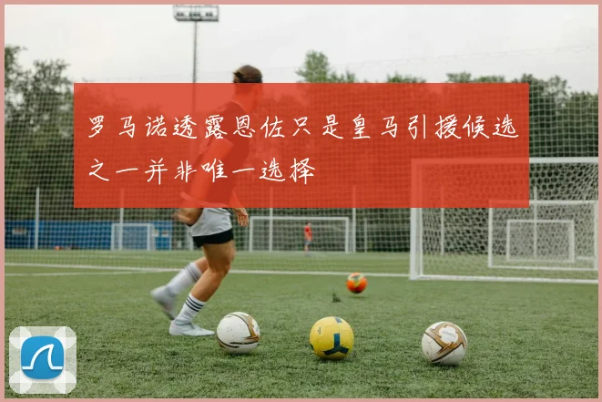 罗马诺透露恩佐只是皇马引援候选之一并非唯一选择