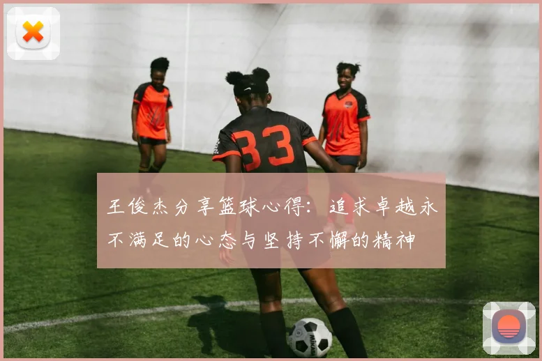 王俊杰分享篮球心得：追求卓越永不满足的心态与坚持不懈的精神