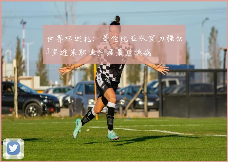 世界杯巡礼：哥伦比亚队实力强劲J罗迎来职业生涯最后挑战