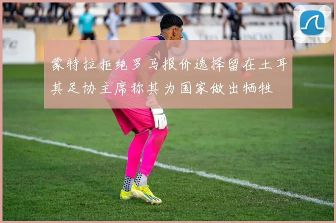 蒙特拉拒绝罗马报价选择留在土耳其足协主席称其为国家做出牺牲