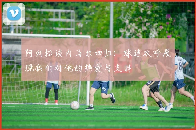 阿利松谈内马尔回归：球迷欢呼展现我们对他的热爱与支持
