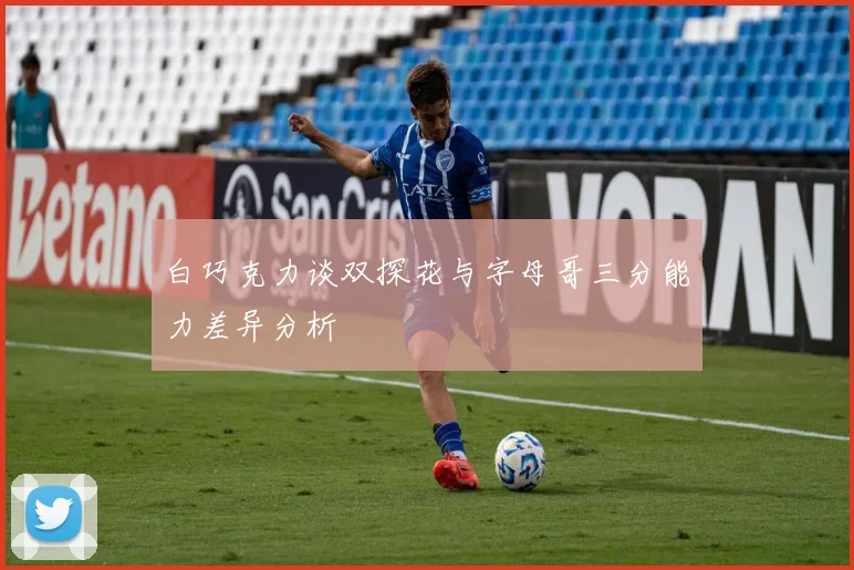 白巧克力谈双探花与字母哥三分能力差异分析