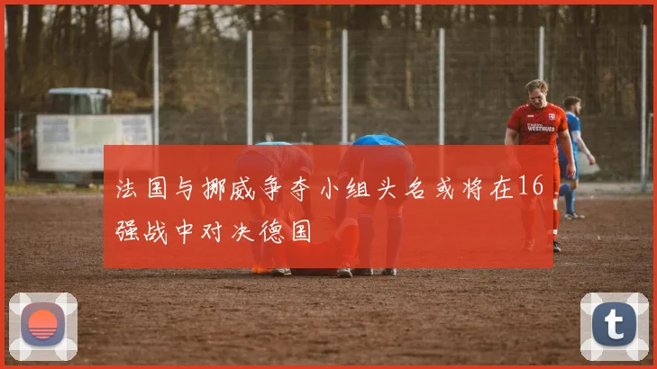 法国与挪威争夺小组头名或将在16强战中对决德国