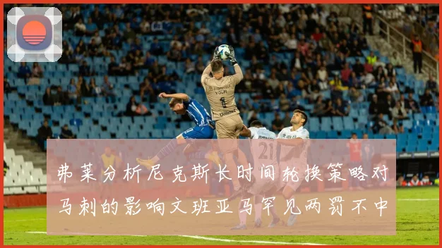 弗莱分析尼克斯长时间轮换策略对马刺的影响文班亚马罕见两罚不中引发关注