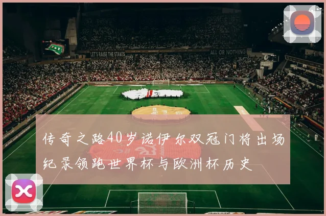 传奇之路40岁诺伊尔双冠门将出场纪录领跑世界杯与欧洲杯历史