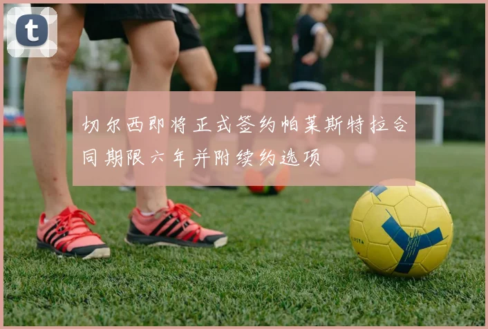 切尔西即将正式签约帕莱斯特拉合同期限六年并附续约选项