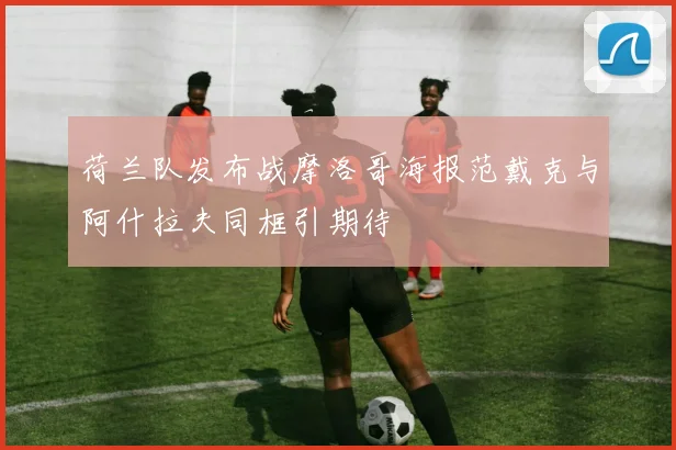 荷兰队发布战摩洛哥海报范戴克与阿什拉夫同框引期待