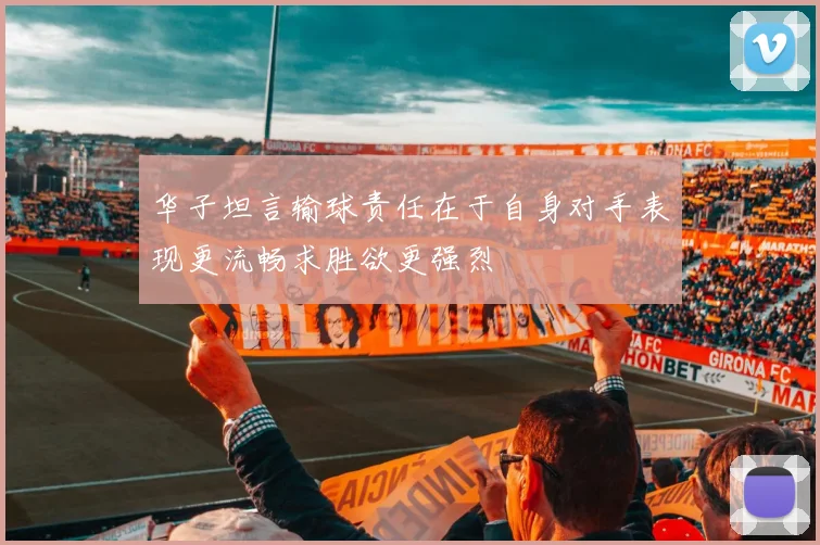 华子坦言输球责任在于自身对手表现更流畅求胜欲更强烈