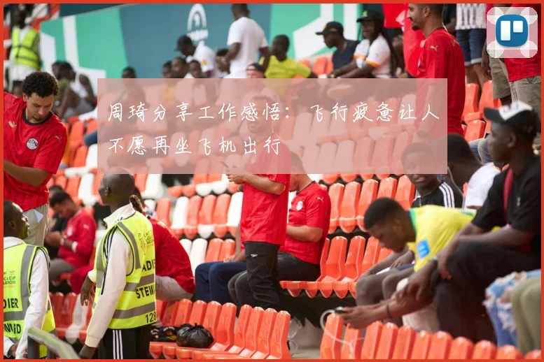 周琦分享工作感悟：飞行疲惫让人不愿再坐飞机出行