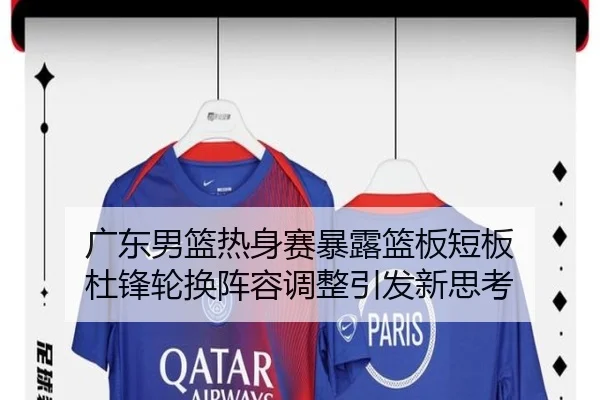 广东男篮热身赛暴露篮板短板 杜锋轮换阵容调整引发新思考 - hth