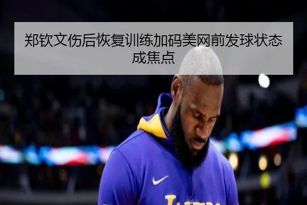 郑钦文伤后恢复训练加码美网前发球状态成焦点 | hth